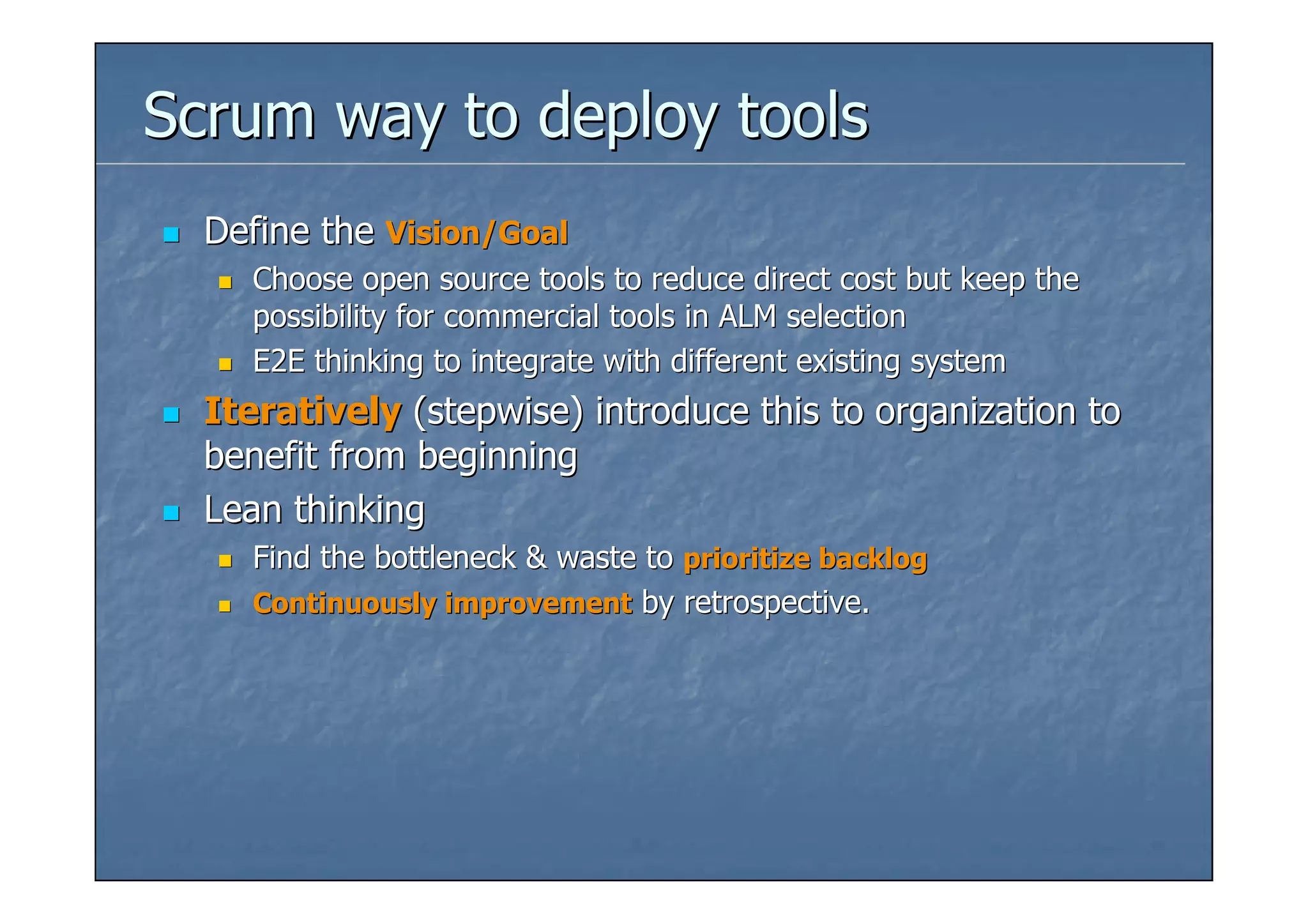 Scrum way to deploy tools
  Define the Vision/Goal
    Choose open source tools to reduce direct cost but keep the
    possibility for commercial tools in ALM selection
    E2E thinking to integrate with different existing system
  Iteratively (stepwise) introduce this to organization to
  benefit from beginning
  Lean thinking
    Find the bottleneck & waste to prioritize backlog
    Continuously improvement by retrospective.
 