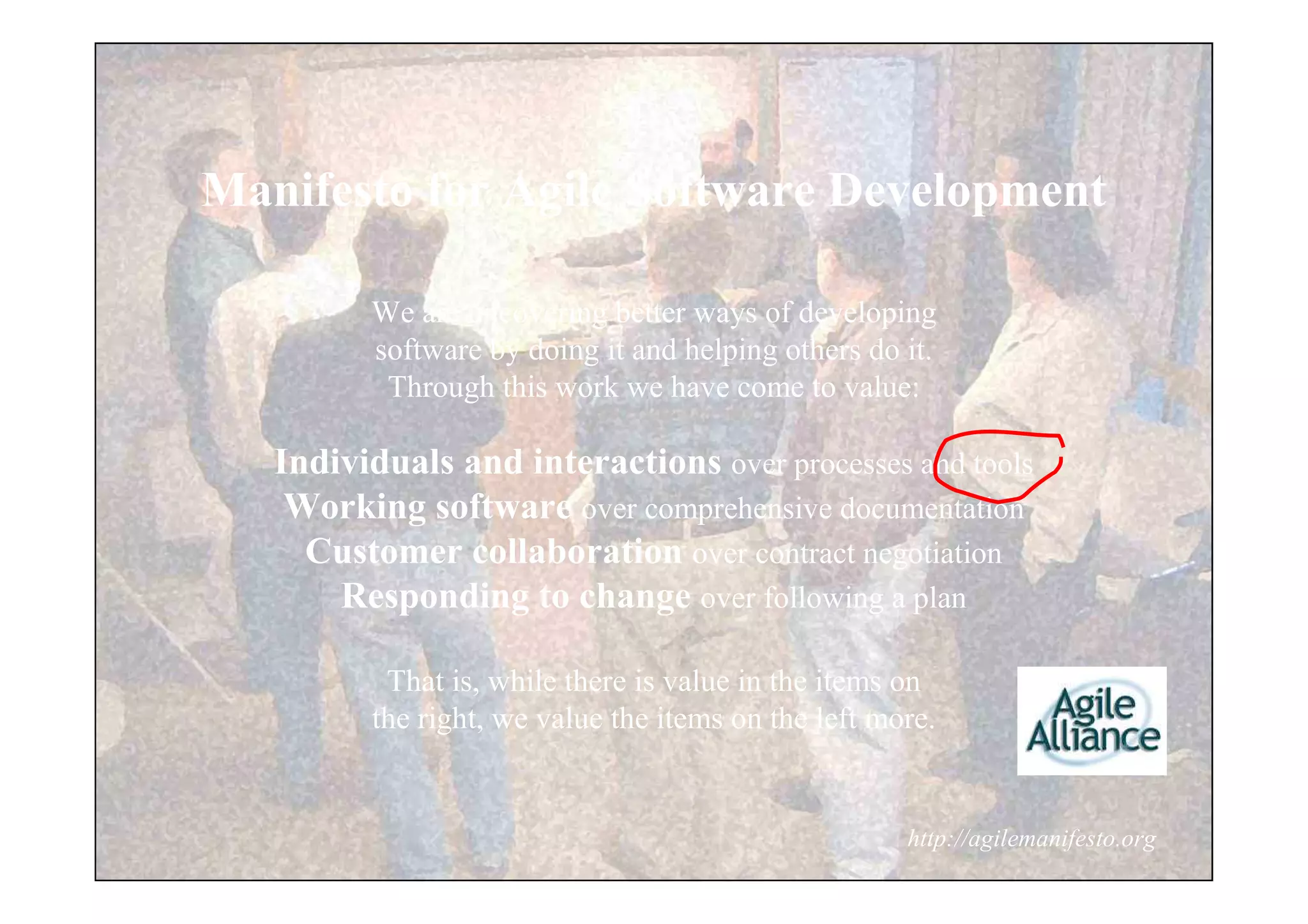 Manifesto for Agile Software Development

         We are uncovering better ways of developing
         software by doing it and helping others do it.
          Through this work we have come to value:

   Individuals and interactions over processes and tools
    Working software over comprehensive documentation
     Customer collaboration over contract negotiation
       Responding to change over following a plan

          That is, while there is value in the items on
         the right, we value the items on the left more.


                                                     http://agilemanifesto.org
 