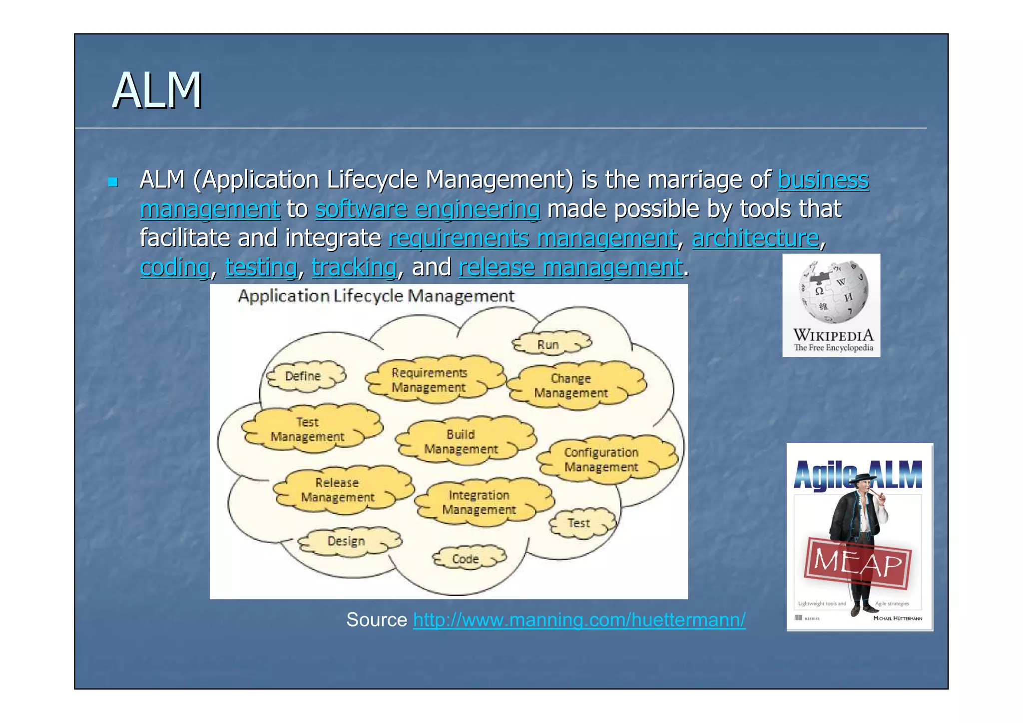 ALM
ALM (Application Lifecycle Management) is the marriage of business
management to software engineering made possible by tools that
facilitate and integrate requirements management, architecture,
coding, testing, tracking, and release management.




                  Source http://www.manning.com/huettermann/
 