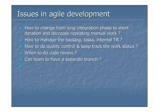 Issues in agile development
  How to change from long integration phase to short
  iteration and decrease repeating manual work ?
  How to manage the backlog, tasks, internal TR ?
  How to do quality control & keep track the work status ?
  When to do code review ?
  Can team to have a separate branch ?
  …
 