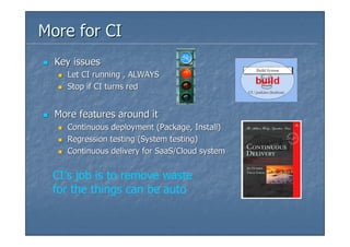 More for CI
  Key issues
    Let CI running , ALWAYS
    Stop if CI turns red


  More features around it
    Continuous deployment (Package, Install)
    Regression testing (System testing)
    Continuous delivery for SaaS/Cloud system


 CI’s job is to remove waste
 for the things can be auto
 
