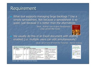 Requirement
  What tool supports managing large backlogs ? Use a
  simple spreadsheet. Not because a spreadsheet is so
  good; just because it is better than the alternatives
                                           - Book : Scaling Lean & Agile Development
                                              – Craig Larman/Bas Vodde



  We usually do this in an Excel document with sharing
  enabled (i.e. multiple users can edit simultaneously)
                                         - Book: Scrum and XP from the Trenches - Henrik Kniberg




Source : book - Scrum and XP from the Trenches
 