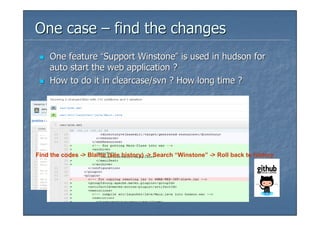One case – find the changes
    One feature “Support Winstone” is used in hudson for
    auto start the web application ?
    How to do it in clearcase/svn ? How long time ?




Find the codes -> Blame (see history) -> Search “Winstone” -> Roll back to history
 