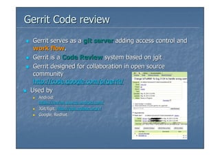 Gerrit Code review
  Gerrit serves as a git server adding access control and
  work flow.
  Gerrit is a Code Review system based on jgit
  Gerrit designed for collaboration in open source
  community
  http://code.google.com/p/gerrit/
 Used by
   Android:
   https://review.source.android.com/
   JGit/Egit: http://egit.eclipse.org/r/
   Google, Redhat
 