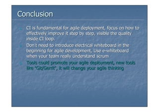 Conclusion
1.   CI is fundamental for agile deployment, focus on how to
     effectively improve it step by step, visible the quality
     inside CI loop.
2.   Don’t need to introduce electrical whiteboard in the
     beginning for agile development, Use e-whiteboard
     when your team really understand scrum
3.   Tools could promote your agile deployment, new tools
     like “Git/Gerrit”, it will change your agile thinking
 