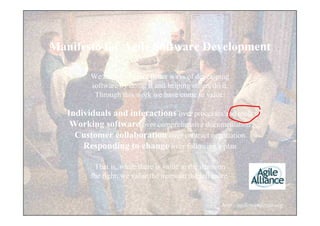 Manifesto for Agile Software Development

         We are uncovering better ways of developing
         software by doing it and helping others do it.
          Through this work we have come to value:

   Individuals and interactions over processes and tools
    Working software over comprehensive documentation
     Customer collaboration over contract negotiation
       Responding to change over following a plan

          That is, while there is value in the items on
         the right, we value the items on the left more.


                                                     http://agilemanifesto.org
 
