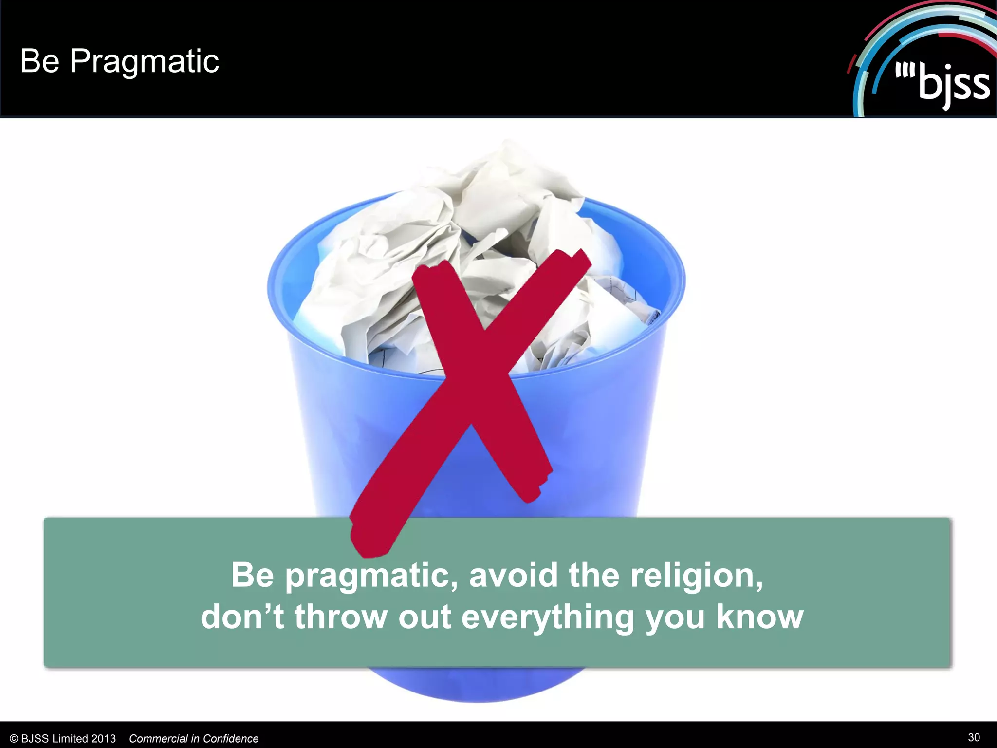 Be Pragmatic




                                    Be pragmatic, avoid the religion,
                                   don’t throw out everything you know


© BJSS Limited 2013   Commercial in Confidence                           30
 
