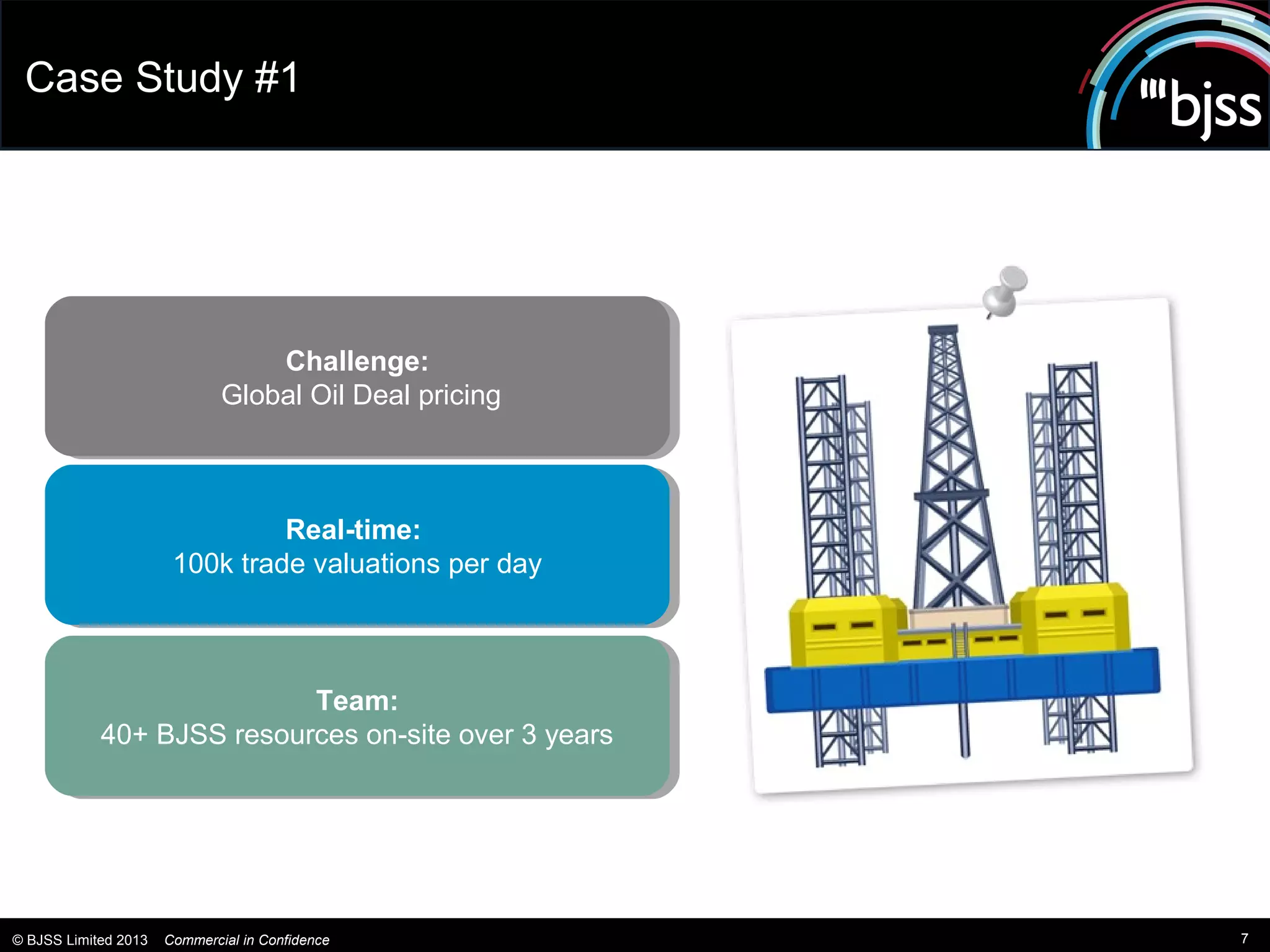 Case Study #1




                                  Challenge:
                                   Challenge:
                              Global Oil Deal pricing
                              Global Oil Deal pricing



                                Real-time:
                                 Real-time:
                       100k trade valuations per day
                        100k trade valuations per day



                           Team:
                            Team:
            40+ BJSS resources on-site over 33years
             40+ BJSS resources on-site over years




© BJSS Limited 2013   Commercial in Confidence          7
 