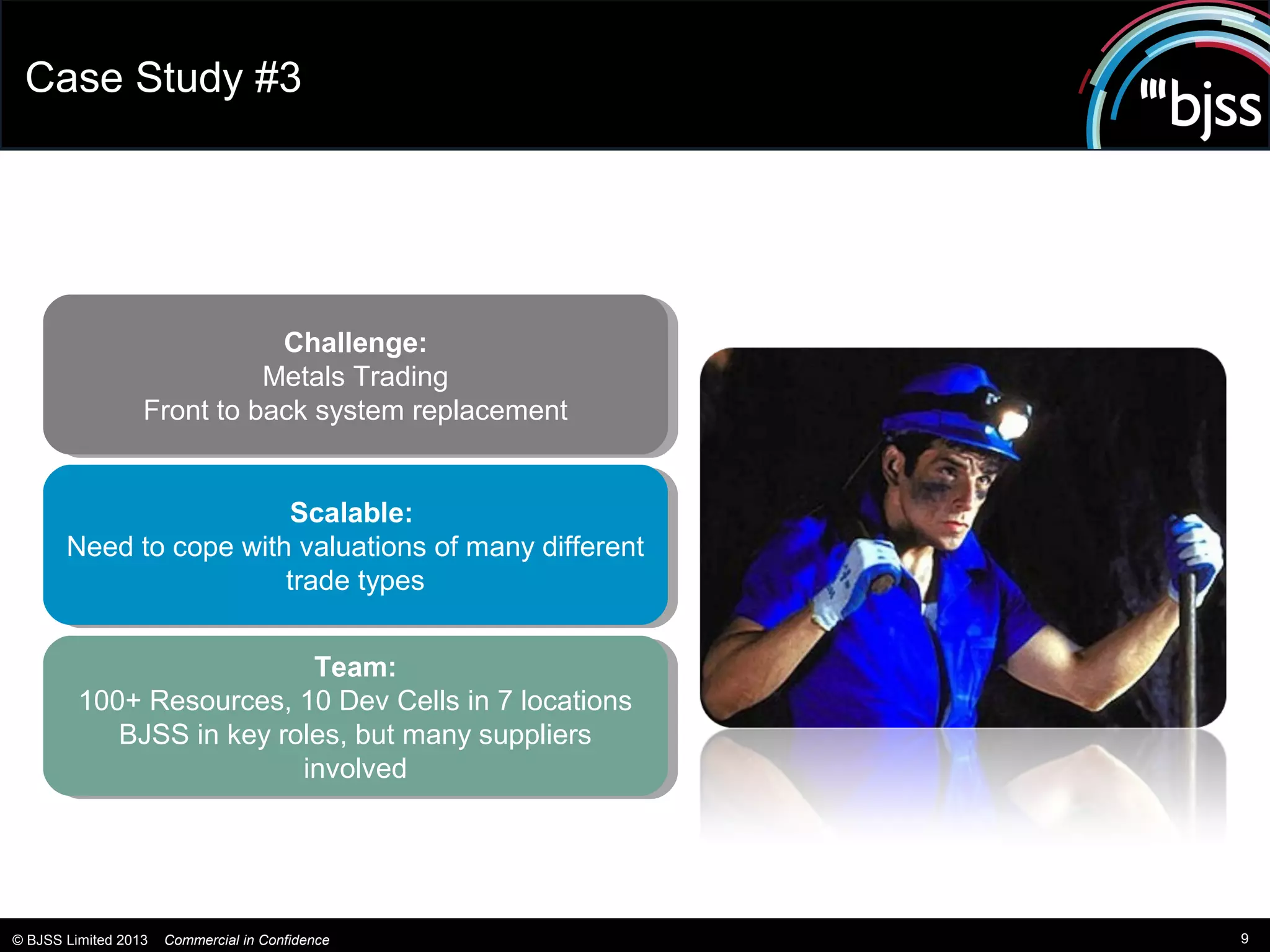 Case Study #3




                              Challenge:
                              Challenge:
                            Metals Trading
                             Metals Trading
                  Front to back system replacement
                   Front to back system replacement


                        Scalable:
                          Scalable:
       Need to cope with valuations of many different
       Need to cope with valuations of many different
                        trade types
                         trade types

                           Team:
                            Team:
         100+ Resources, 10 Dev Cells in 7 locations
          100+ Resources, 10 Dev Cells in 7 locations
            BJSS in key roles, but many suppliers
             BJSS in key roles, but many suppliers
                          involved
                           involved




© BJSS Limited 2013   Commercial in Confidence          9
 