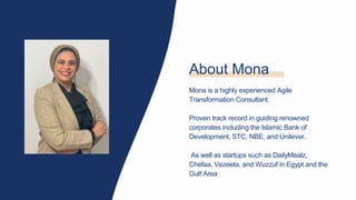 About Mona
Mona is a highly experienced Agile
Transformation Consultant.
Proven track record in guiding renowned
corporates including the Islamic Bank of
Development, STC, NBE, and Unilever.
As well as startups such as DailyMealz,
Chefaa, Vezeeta, and Wuzzuf in Egypt and the
Gulf Area
 