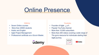 Online Presence
Udemy
• Seven Online courses
• More than 20000 students
• Arabic and English
• Agile Project Management
• Professional certificate as a Scrum Master.
Youtube
• Founder of Agile ‫بالعربي‬
• Popular YouTube channel
• More than 10,000 subscribers
• More than 200 videos covering a wide range of
The go-to resource for individuals starting their
Agile journey.
 