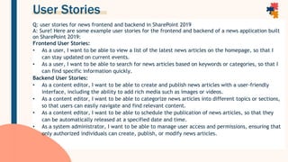 User Stories
Q: user stories for news frontend and backend in SharePoint 2019
A: Sure! Here are some example user stories for the frontend and backend of a news application built
on SharePoint 2019:
Frontend User Stories:
• As a user, I want to be able to view a list of the latest news articles on the homepage, so that I
can stay updated on current events.
• As a user, I want to be able to search for news articles based on keywords or categories, so that I
can find specific information quickly.
Backend User Stories:
• As a content editor, I want to be able to create and publish news articles with a user-friendly
interface, including the ability to add rich media such as images or videos.
• As a content editor, I want to be able to categorize news articles into different topics or sections,
so that users can easily navigate and find relevant content.
• As a content editor, I want to be able to schedule the publication of news articles, so that they
can be automatically released at a specified date and time.
• As a system administrator, I want to be able to manage user access and permissions, ensuring that
only authorized individuals can create, publish, or modify news articles.
 