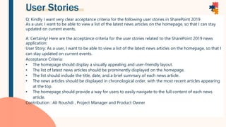 User Stories
Q: Kindly I want very clear acceptance criteria for the following user stories in SharePoint 2019
As a user, I want to be able to view a list of the latest news articles on the homepage, so that I can stay
updated on current events.
A: Certainly! Here are the acceptance criteria for the user stories related to the SharePoint 2019 news
application:
User Story: As a user, I want to be able to view a list of the latest news articles on the homepage, so that I
can stay updated on current events.
Acceptance Criteria:
• The homepage should display a visually appealing and user-friendly layout.
• The list of latest news articles should be prominently displayed on the homepage.
• The list should include the title, date, and a brief summary of each news article.
• The news articles should be displayed in chronological order, with the most recent articles appearing
at the top.
• The homepage should provide a way for users to easily navigate to the full content of each news
article.
Contribution : Ali Roushdi , Project Manager and Product Owner
 