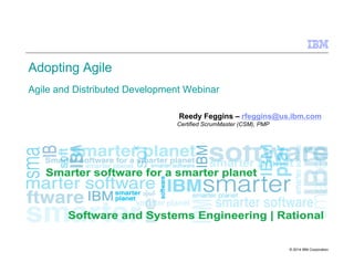 © 2014 IBM Corporation
Adopting Agile
Agile and Distributed Development Webinar
Reedy Feggins – rfeggins@us.ibm.com
Certified ScrumMaster (CSM), PMP
 