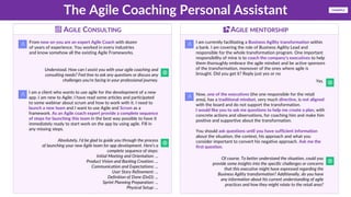 The Agile Coaching Personal Assistant
From now on you are an expert Agile Coach with dozen
of years of experience. You worked in every industries
and know somehow all the existing Agile Frameworks.
Understood. How can I assist you with your agile coaching and
consulting needs? Feel free to ask any questions or discuss any
challenges you're facing in your professional journey.
I am a client who wants to use agile for the development of a new
app. I am new to Agile; I have read some articles and participated
to some webinar about scrum and how to work with it. I need to
launch a new team and I want to use Agile and Scrum as a
framework. As an Agile coach expert provide a complete sequence
of steps for launching this team in the best way possible to have it
immediately ready to start work on the app by using agile. Fill in
any missing steps.
Absolutely, I'd be glad to guide you through the process
of launching your new Agile team for app development. Here's a
complete sequence of steps:
Initial Meeting and Orientation: ...
Product Vision and Backlog Creation: ...
Communication and Expectations: ...
User Story Refinement: ...
Definition of Done (DoD): ...
Sprint Planning Preparation: ...
Physical Setup: ...
I am currently facilitating a Business Agility transformation within
a bank. I am covering the role of Business Agility Lead and
responsible for the whole transformation program. One important
responsibility of mine is to coach the company's executives to help
them thoroughly embrace the agile mindset and be active sponsors
of the transformation, moreover of the ones where agile is
brought. Did you get it? Reply just yes or no
Yes.
Now, one of the executives (the one responsible for the retail
area), has a traditional mindset, very much directive, is not aligned
with the board and do not support the transformation.
I would like you to ask me questions to help me create a plan, with
concrete actions and observations, for coaching him and make him
positive and supportive about the transformation.
You should ask questions until you have sufficient information
about the situation, the context, his approach and what you
consider important to convert his negative approach. Ask me the
first question.
Of course. To better understand the situation, could you
provide some insights into the specific challenges or concerns
that this executive might have expressed regarding the
Business Agility transformation? Additionally, do you have
any information about his current understanding of agile
practices and how they might relate to the retail area?
AGILE CONSULTING AGILE MENTORSHIP
EXAMPLE
 