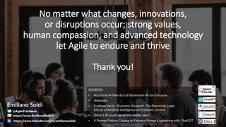 No matter what changes, innovations,
or disruptions occur; strong values,
human compassion, and advanced technology
let Agile to endure and thrive
SOURCES:
• Accenture-A-New-Era-of-Generative-AI-for-Everyone
• Wikipedia
• Goldman Sachs ! Economic Research -The Potentially Large
Effects of Artificial Intelligence on Economic Growth
• What if AI could rebuild the middle class?
• A Prompt Pattern Catalog to Enhance Prompt Engineering with ChatGPT
Thank you!
Emiliano Soldi
@AgileTriathlete
https://www.EmilianoSoldi.it
https://www.linkedin.com/in/emilianosoldi/
 
