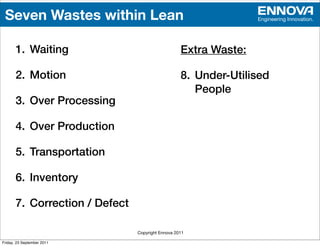 Seven Wastes within Lean                                         Engineering Innovation.




       1. Waiting                                  Extra Waste:

       2. Motion                                   8. Under-Utilised
                                                      People
       3. Over Processing

       4. Over Production

       5. Transportation

       6. Inventory

       7. Correction / Defect

                                Copyright Ennova 2011

Friday, 23 September 2011
 