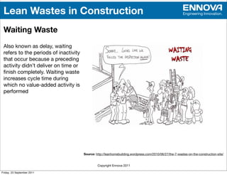 Lean Wastes in Construction                                                                              Engineering Innovation.



 Waiting Waste
 Also known as delay, waiting
 refers to the periods of inactivity
 that occur because a preceding
 activity didn’t deliver on time or
 ﬁnish completely. Waiting waste
 increases cycle time during
 which no value-added activity is
 performed




                                       Source: http://leanhomebuilding.wordpress.com/2010/06/27/the-7-wastes-on-the-construction-site/


                                                Copyright Ennova 2011

Friday, 23 September 2011
 