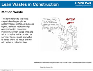 Lean Wastes in Construction                                                                           Engineering Innovation.



 Motion Waste
 This term refers to the extra
 steps taken by people to
 accommodate inefﬁcient process
 layout, defects, reprocessing,
 overproduction or excess
 inventory. Motion takes time and
 adds no value to the product or
 service. To move and add value
 is called work. To move and not
 add value is called motion.




                                    Source: http://leanhomebuilding.wordpress.com/2010/06/27/the-7-wastes-on-the-construction-site/


                                             Copyright Ennova 2011

Friday, 23 September 2011
 