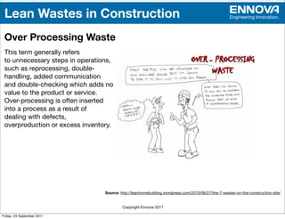 Lean Wastes in Construction                                                                        Engineering Innovation.



 Over Processing Waste
 This term generally refers
 to unnecessary steps in operations,
 such as reprocessing, double-
 handling, added communication
 and double-checking which adds no
 value to the product or service.
 Over-processing is often inserted
 into a process as a result of
 dealing with defects,
 overproduction or excess inventory.




                                 Source: http://leanhomebuilding.wordpress.com/2010/06/27/the-7-wastes-on-the-construction-site/


                                          Copyright Ennova 2011

Friday, 23 September 2011
 