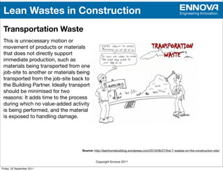 Lean Wastes in Construction                                                                           Engineering Innovation.



 Transportation Waste
 This is unnecessary motion or
 movement of products or materials
 that does not directly support
 immediate production, such as
 materials being transported from one
 job-site to another or materials being
 transported from the job-site back to
 the Building Partner. Ideally transport
 should be minimised for two
 reasons: It adds time to the process
 during which no value-added activity
 is being performed, and the material
 is exposed to handling damage.




                                    Source: http://leanhomebuilding.wordpress.com/2010/06/27/the-7-wastes-on-the-construction-site/


                                             Copyright Ennova 2011

Friday, 23 September 2011
 