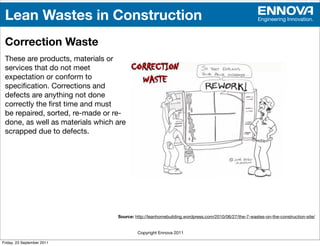 Lean Wastes in Construction                                                                         Engineering Innovation.



 Correction Waste
 These are products, materials or
 services that do not meet
 expectation or conform to
 speciﬁcation. Corrections and
 defects are anything not done
 correctly the ﬁrst time and must
 be repaired, sorted, re-made or re-
 done, as well as materials which are
 scrapped due to defects.




                                  Source: http://leanhomebuilding.wordpress.com/2010/06/27/the-7-wastes-on-the-construction-site/


                                           Copyright Ennova 2011

Friday, 23 September 2011
 