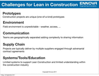 Challenges for Lean in Construction                                          Engineering Innovation.




   Prototypes
   Construction projects are unique (one-of-a-kind) prototypes

   Environment
   Field environment is unpredictable - weather, access, ...

   Communication
   Teams are geographically separated adding complexity to sharing information


   Supply Chain
   Projects are typically deliver by multiple suppliers engaged through adversarial
   contract agreements

   Systems/Tools/Education
   Limited systems to support Lean Construction and limited understanding within
   the construction industry

                                          Copyright Ennova 2011

Friday, 23 September 2011
 
