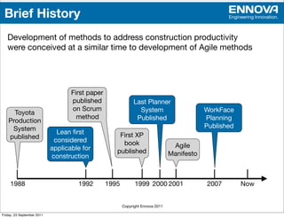 Brief History                                                                                     Engineering Innovation.



   Development of methods to address construction productivity
   were conceived at a similar time to development of Agile methods




                                   First paper
                                   published                 Last Planner
                                   on Scrum                    System                       WorkFace
     Toyota
                                     method                   Published                     Planning
   Production
    System                                                                                  Published
                              Lean ﬁrst              First XP
   published                 considered               book
                            applicable for                                       Agile
                                                    published                   Manifesto
                            construction



     1988                            1992        1995         1999 2000 2001                2007        Now


                                                        Copyright Ennova 2011

Friday, 23 September 2011
 