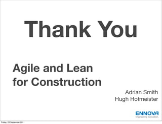 Thank You
            Agile and Lean
            for Construction
                                  Adrian Smith
                               Hugh Hofmeister

                                      Engineering Innovation.

Friday, 23 September 2011
 