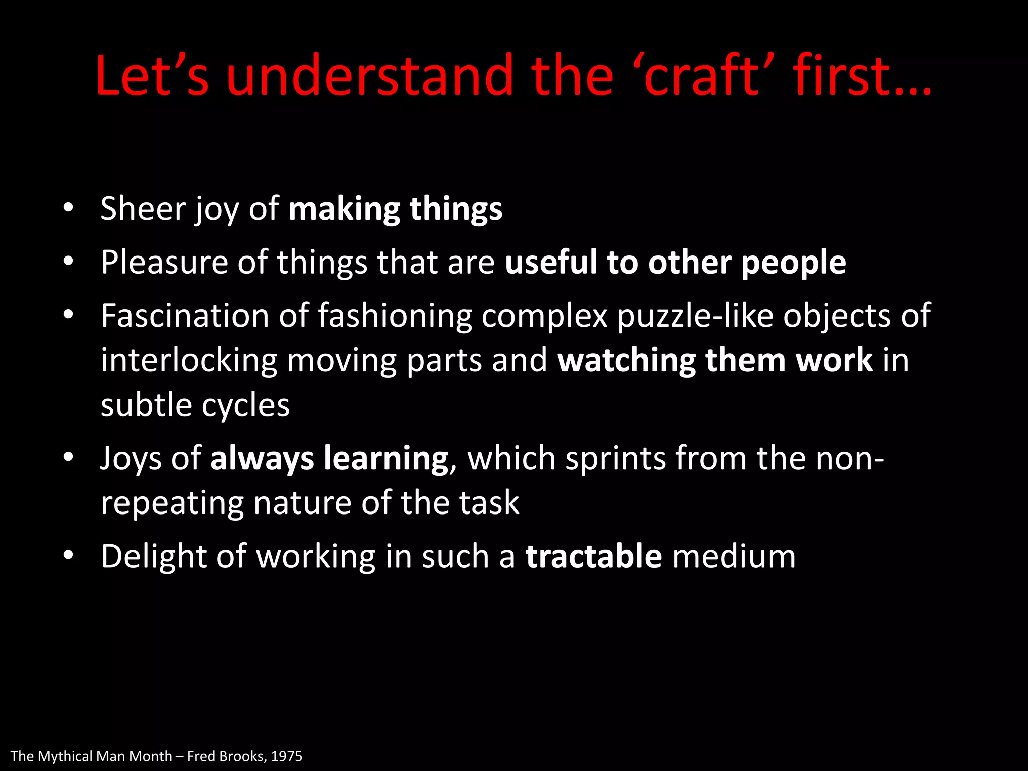 Let’s understand the ‘craft’ first…
       • Sheer joy of making things
       • Pleasure of things that are useful to other people
       • Fascination of fashioning complex puzzle-like objects of
         interlocking moving parts and watching them work in
         subtle cycles
       • Joys of always learning, which sprints from the non-
         repeating nature of the task
       • Delight of working in such a tractable medium




The Mythical Man Month – Fred Brooks, 1975
 