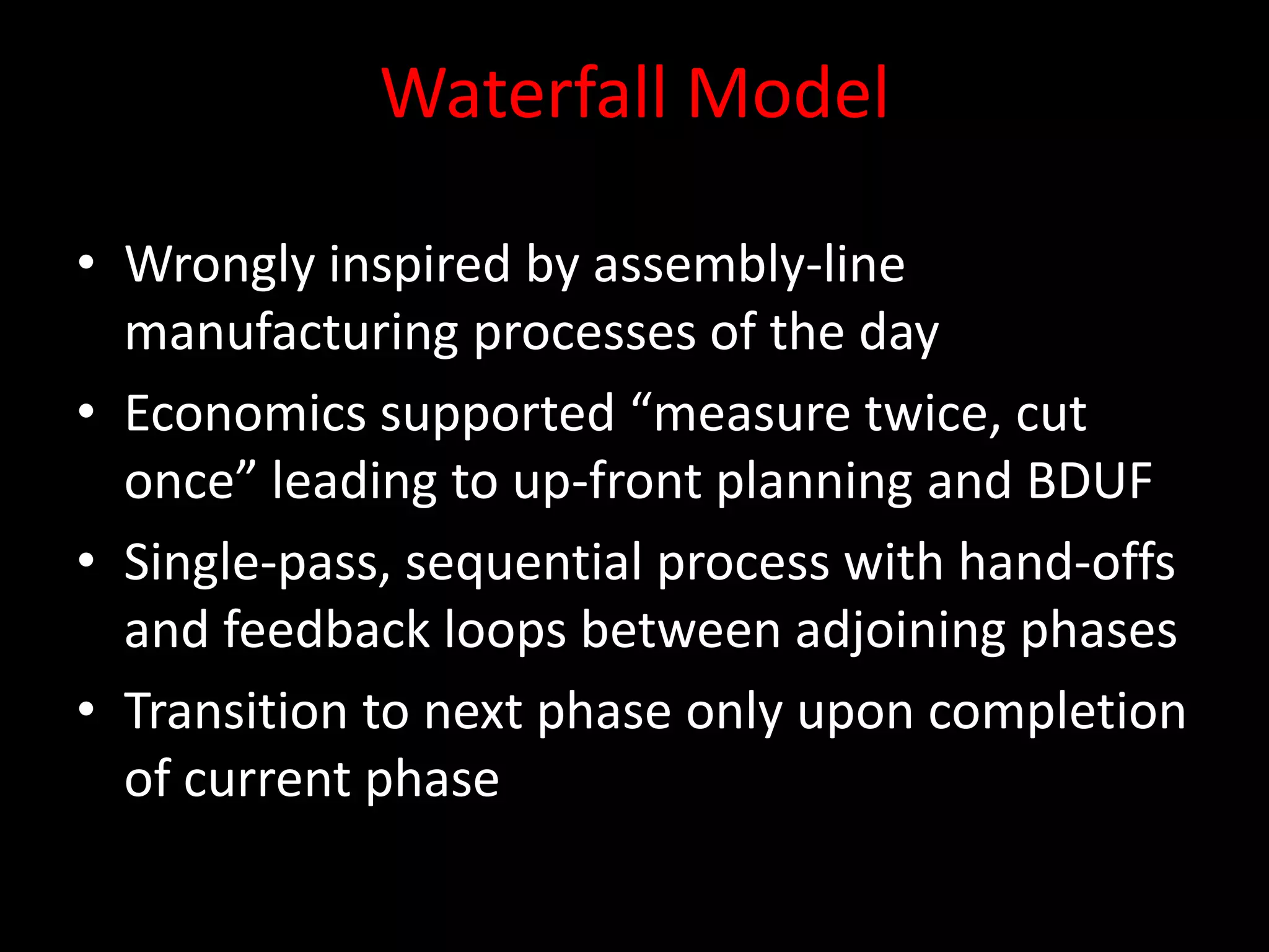 Waterfall Model

• Wrongly inspired by assembly-line
  manufacturing processes of the day
• Economics supported “measure twice, cut
  once” leading to up-front planning and BDUF
• Single-pass, sequential process with hand-offs
  and feedback loops between adjoining phases
• Transition to next phase only upon completion
  of current phase
 