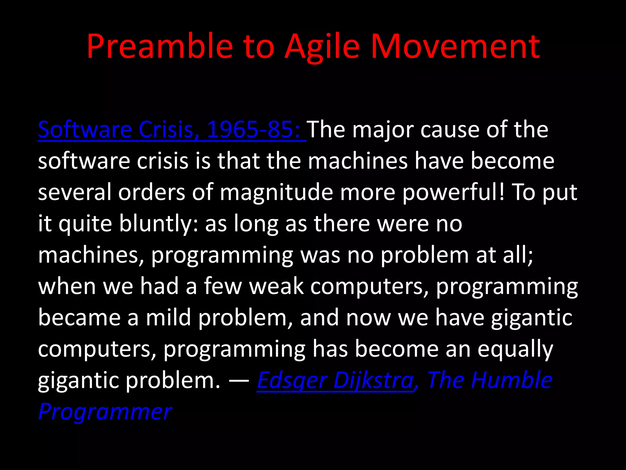 Preamble to Agile Movement

Software Crisis, 1965-85: The major cause of the
software crisis is that the machines have become
several orders of magnitude more powerful! To put
it quite bluntly: as long as there were no
machines, programming was no problem at all;
when we had a few weak computers, programming
became a mild problem, and now we have gigantic
computers, programming has become an equally
gigantic problem. — Edsger Dijkstra, The Humble
Programmer
 