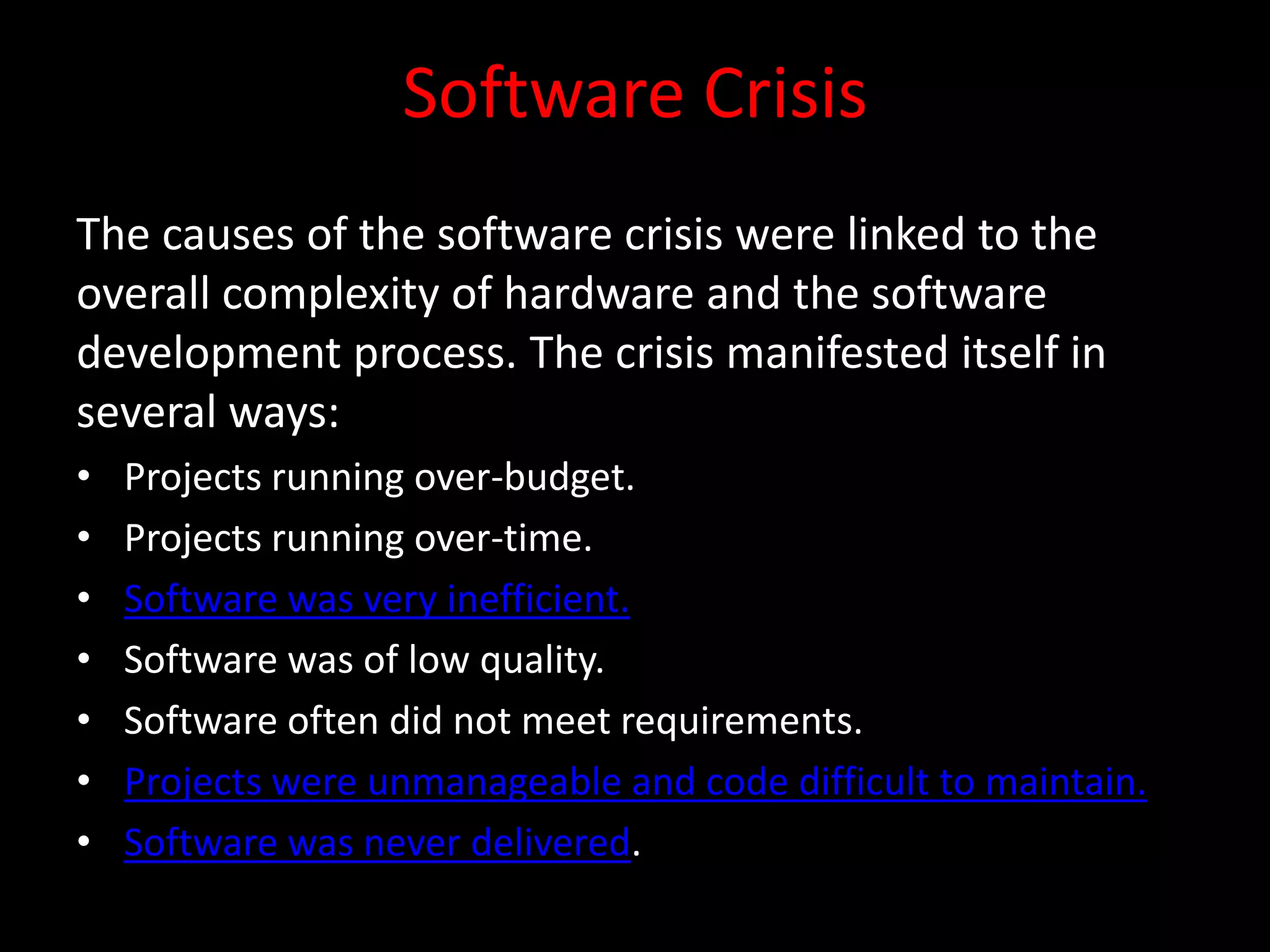 Software Crisis
The causes of the software crisis were linked to the
overall complexity of hardware and the software
development process. The crisis manifested itself in
several ways:
•   Projects running over-budget.
•   Projects running over-time.
•   Software was very inefficient.
•   Software was of low quality.
•   Software often did not meet requirements.
•   Projects were unmanageable and code difficult to maintain.
•   Software was never delivered.
 