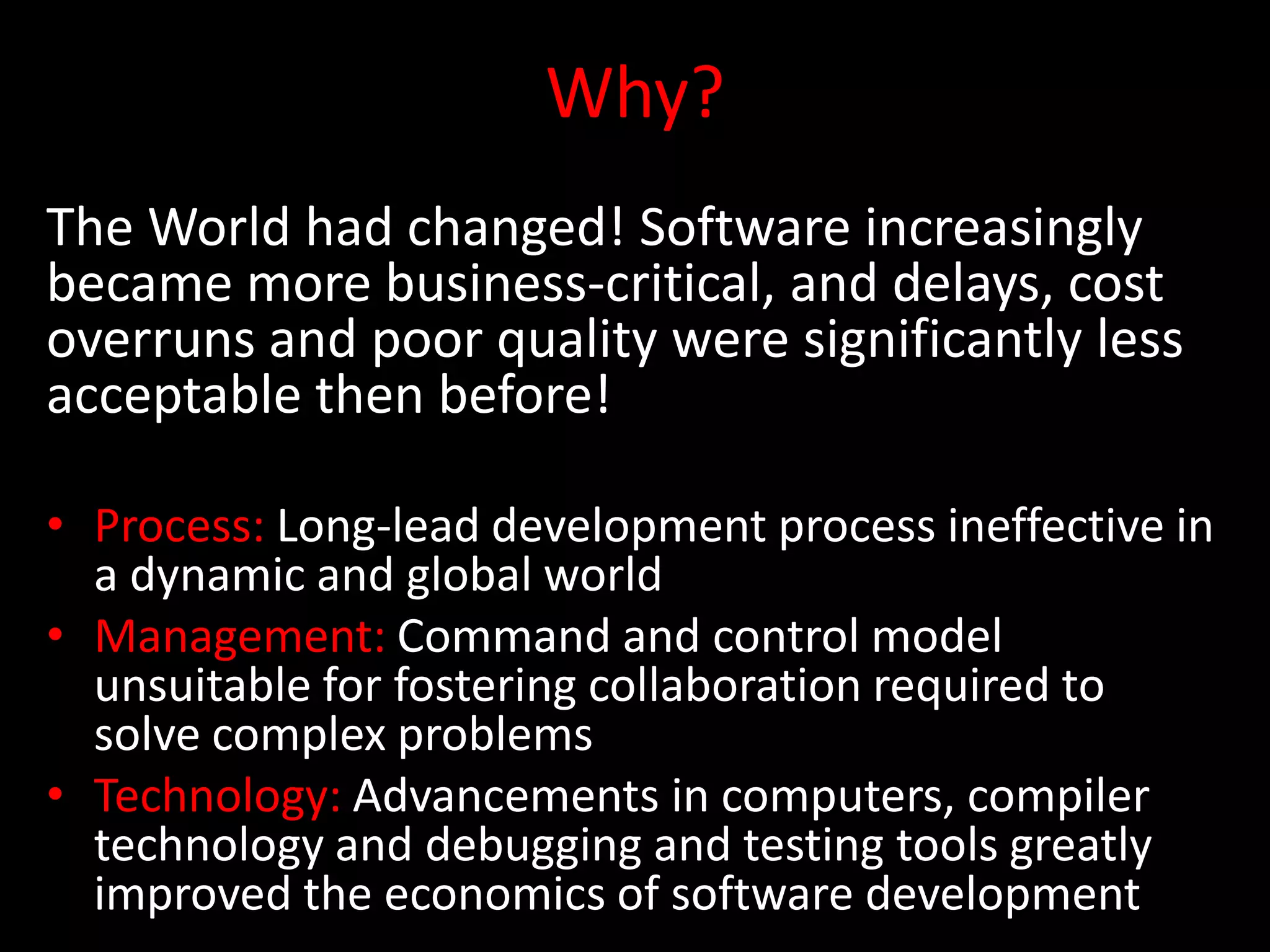 Why?
The World had changed! Software increasingly
became more business-critical, and delays, cost
overruns and poor quality were significantly less
acceptable then before!

• Process: Long-lead development process ineffective in
  a dynamic and global world
• Management: Command and control model
  unsuitable for fostering collaboration required to
  solve complex problems
• Technology: Advancements in computers, compiler
  technology and debugging and testing tools greatly
  improved the economics of software development
 