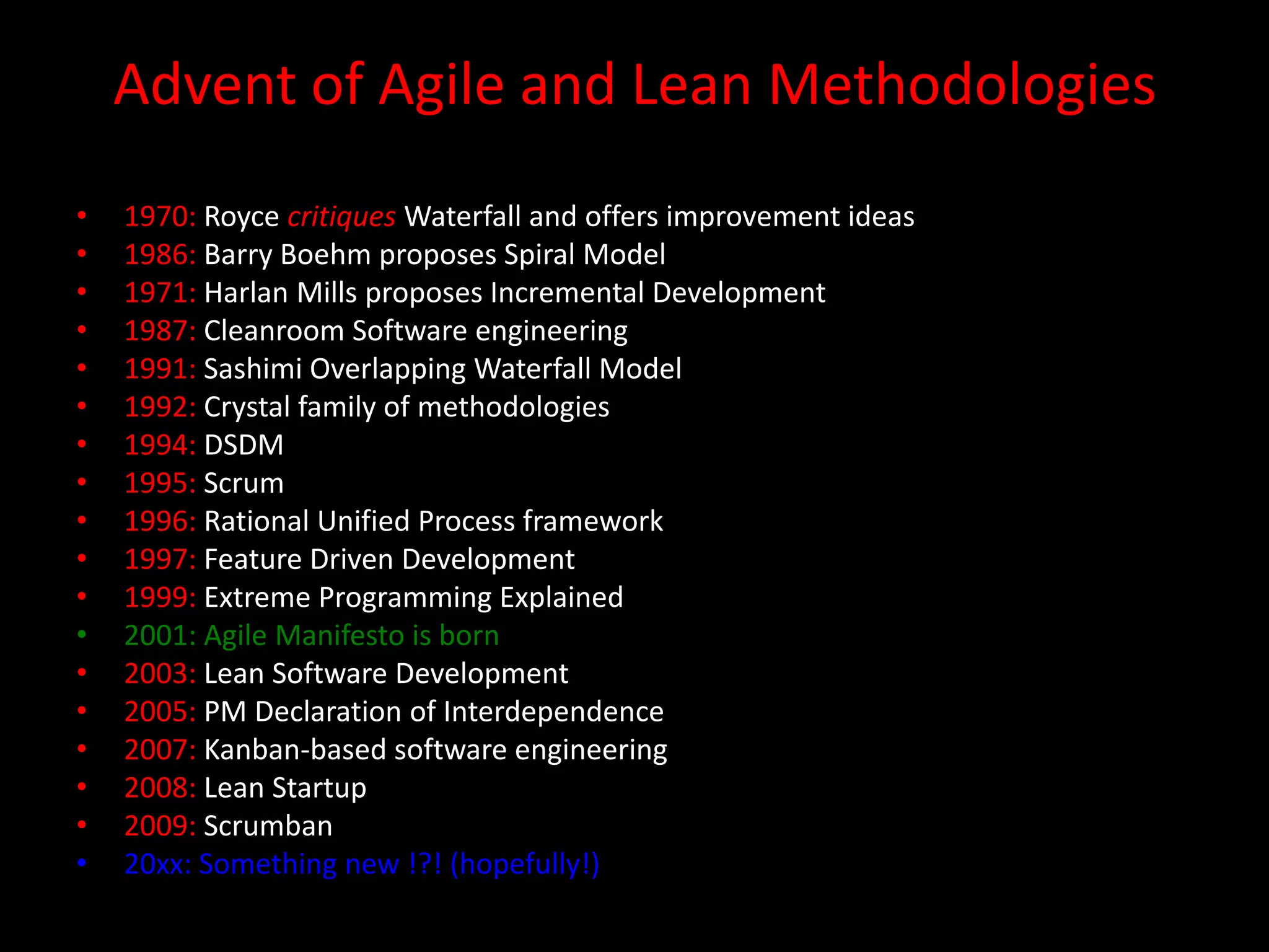 Advent of Agile and Lean Methodologies
•   1970: Royce critiques Waterfall and offers improvement ideas
•   1986: Barry Boehm proposes Spiral Model
•   1971: Harlan Mills proposes Incremental Development
•   1987: Cleanroom Software engineering
•   1991: Sashimi Overlapping Waterfall Model
•   1992: Crystal family of methodologies
•   1994: DSDM
•   1995: Scrum
•   1996: Rational Unified Process framework
•   1997: Feature Driven Development
•   1999: Extreme Programming Explained
•   2001: Agile Manifesto is born
•   2003: Lean Software Development
•   2005: PM Declaration of Interdependence
•   2007: Kanban-based software engineering
•   2008: Lean Startup
•   2009: Scrumban
•   20xx: Something new !?! (hopefully!)
 