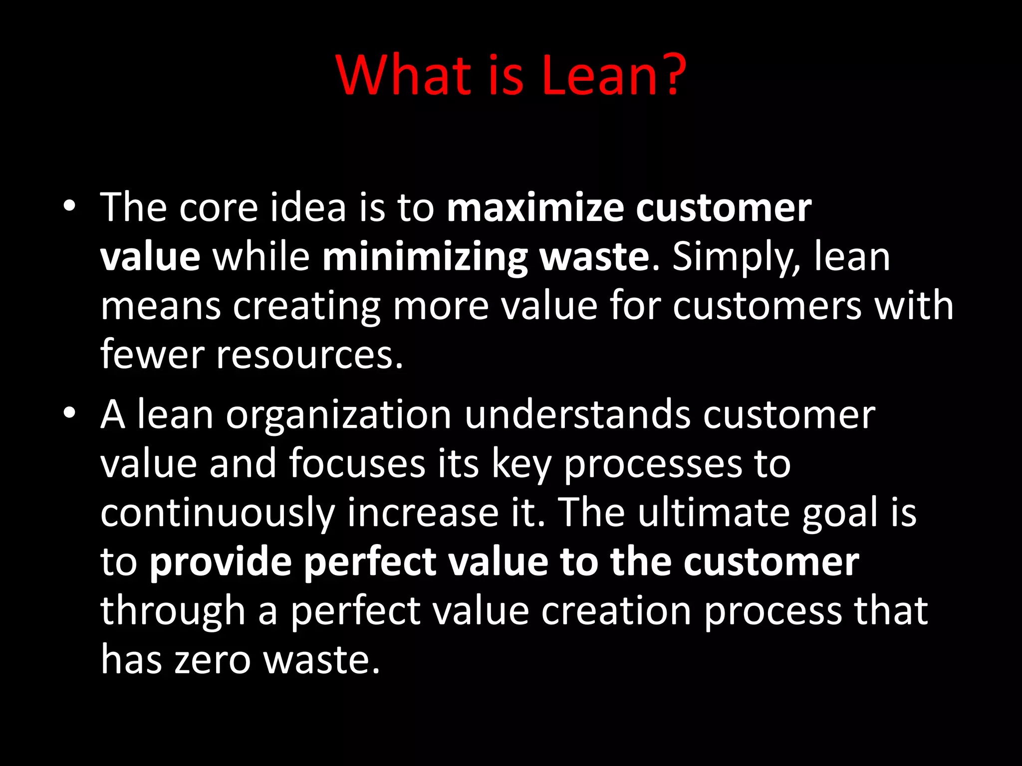 What is Lean?

• The core idea is to maximize customer
  value while minimizing waste. Simply, lean
  means creating more value for customers with
  fewer resources.
• A lean organization understands customer
  value and focuses its key processes to
  continuously increase it. The ultimate goal is
  to provide perfect value to the customer
  through a perfect value creation process that
  has zero waste.
 