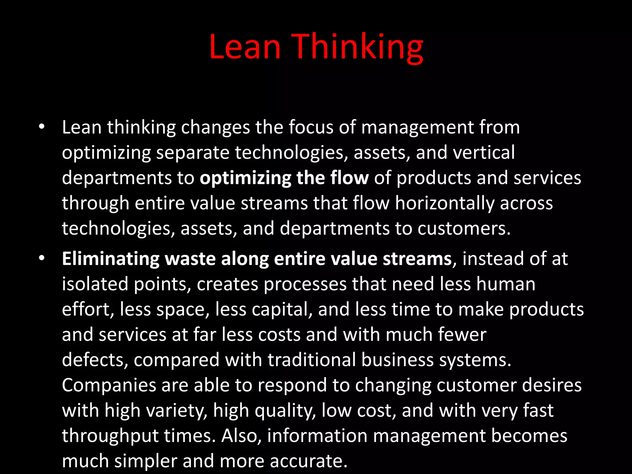 Lean Thinking
• Lean thinking changes the focus of management from
  optimizing separate technologies, assets, and vertical
  departments to optimizing the flow of products and services
  through entire value streams that flow horizontally across
  technologies, assets, and departments to customers.
• Eliminating waste along entire value streams, instead of at
  isolated points, creates processes that need less human
  effort, less space, less capital, and less time to make products
  and services at far less costs and with much fewer
  defects, compared with traditional business systems.
  Companies are able to respond to changing customer desires
  with high variety, high quality, low cost, and with very fast
  throughput times. Also, information management becomes
  much simpler and more accurate.
 
