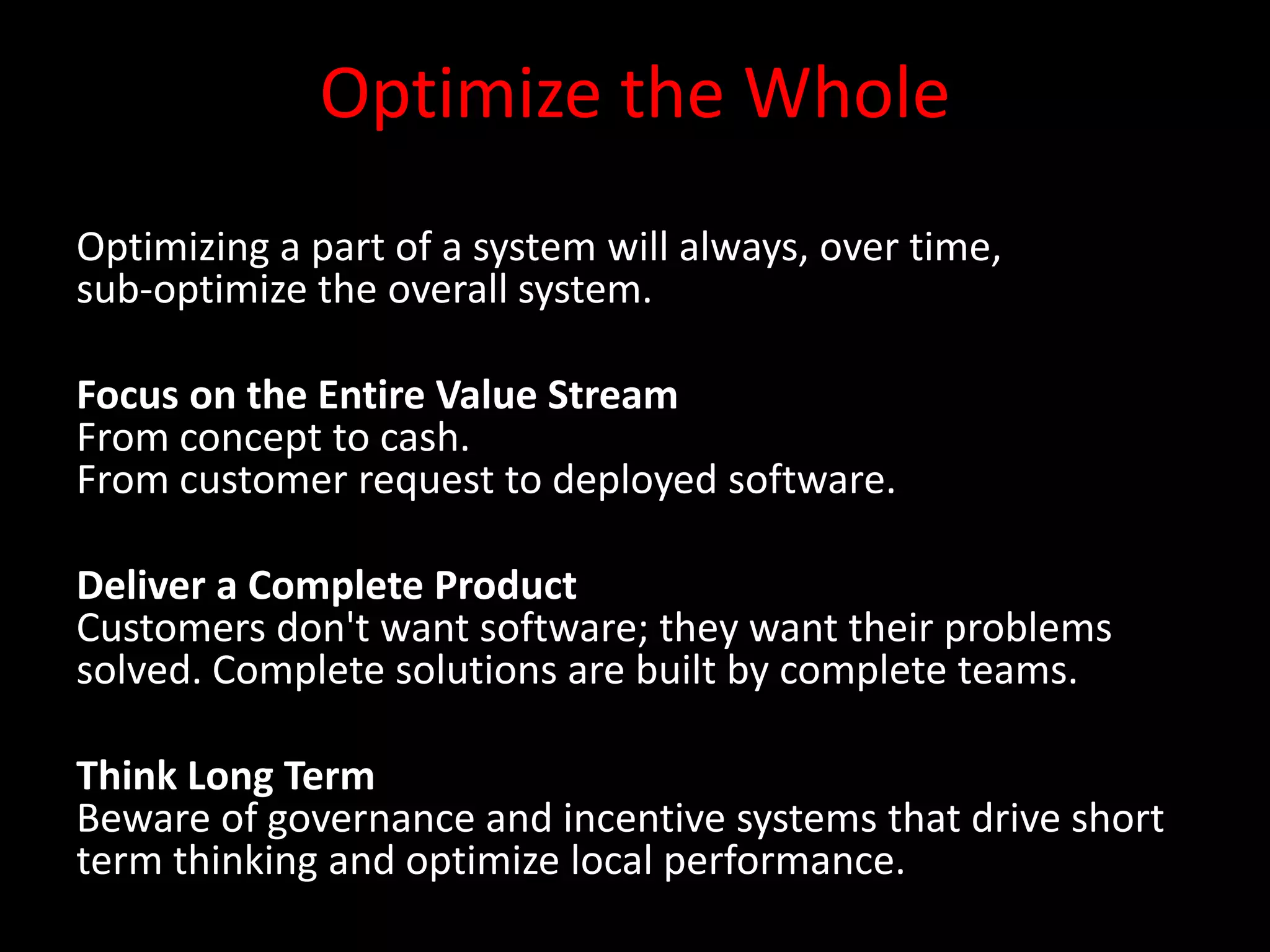 Optimize the Whole
Optimizing a part of a system will always, over time,
sub-optimize the overall system.

Focus on the Entire Value Stream
From concept to cash.
From customer request to deployed software.

Deliver a Complete Product
Customers don't want software; they want their problems
solved. Complete solutions are built by complete teams.

Think Long Term
Beware of governance and incentive systems that drive short
term thinking and optimize local performance.
 