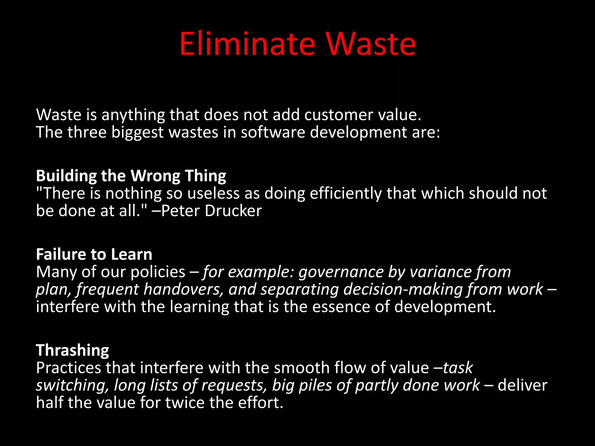 Eliminate Waste
Waste is anything that does not add customer value.
The three biggest wastes in software development are:

Building the Wrong Thing
"There is nothing so useless as doing efficiently that which should not
be done at all." –Peter Drucker

Failure to Learn
Many of our policies – for example: governance by variance from
plan, frequent handovers, and separating decision-making from work –
interfere with the learning that is the essence of development.

Thrashing
Practices that interfere with the smooth flow of value –task
switching, long lists of requests, big piles of partly done work – deliver
half the value for twice the effort.
 
