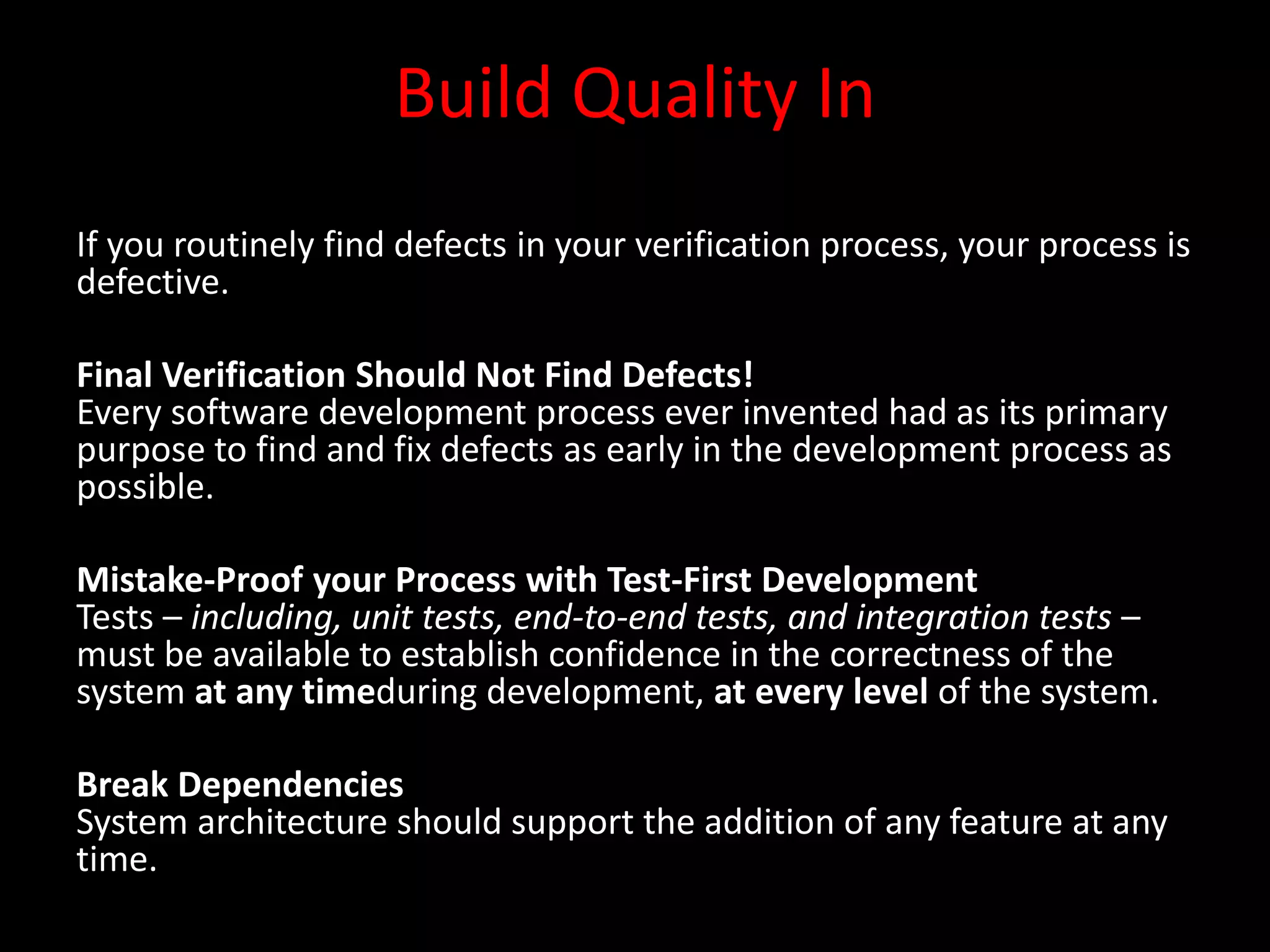 Build Quality In
If you routinely find defects in your verification process, your process is
defective.

Final Verification Should Not Find Defects!
Every software development process ever invented had as its primary
purpose to find and fix defects as early in the development process as
possible.

Mistake-Proof your Process with Test-First Development
Tests – including, unit tests, end-to-end tests, and integration tests –
must be available to establish confidence in the correctness of the
system at any timeduring development, at every level of the system.

Break Dependencies
System architecture should support the addition of any feature at any
time.
 