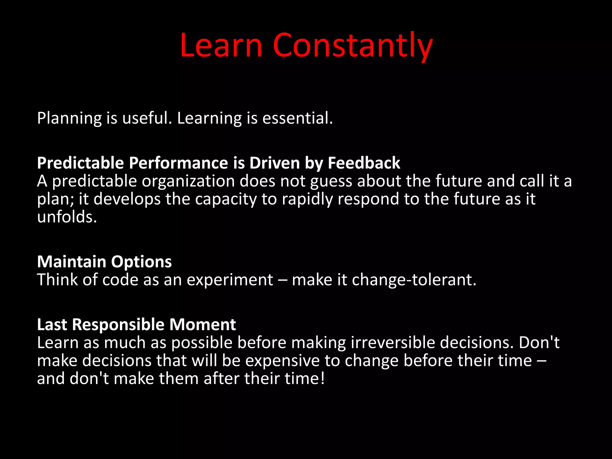 Learn Constantly
Planning is useful. Learning is essential.

Predictable Performance is Driven by Feedback
A predictable organization does not guess about the future and call it a
plan; it develops the capacity to rapidly respond to the future as it
unfolds.

Maintain Options
Think of code as an experiment – make it change-tolerant.

Last Responsible Moment
Learn as much as possible before making irreversible decisions. Don't
make decisions that will be expensive to change before their time –
and don't make them after their time!
 