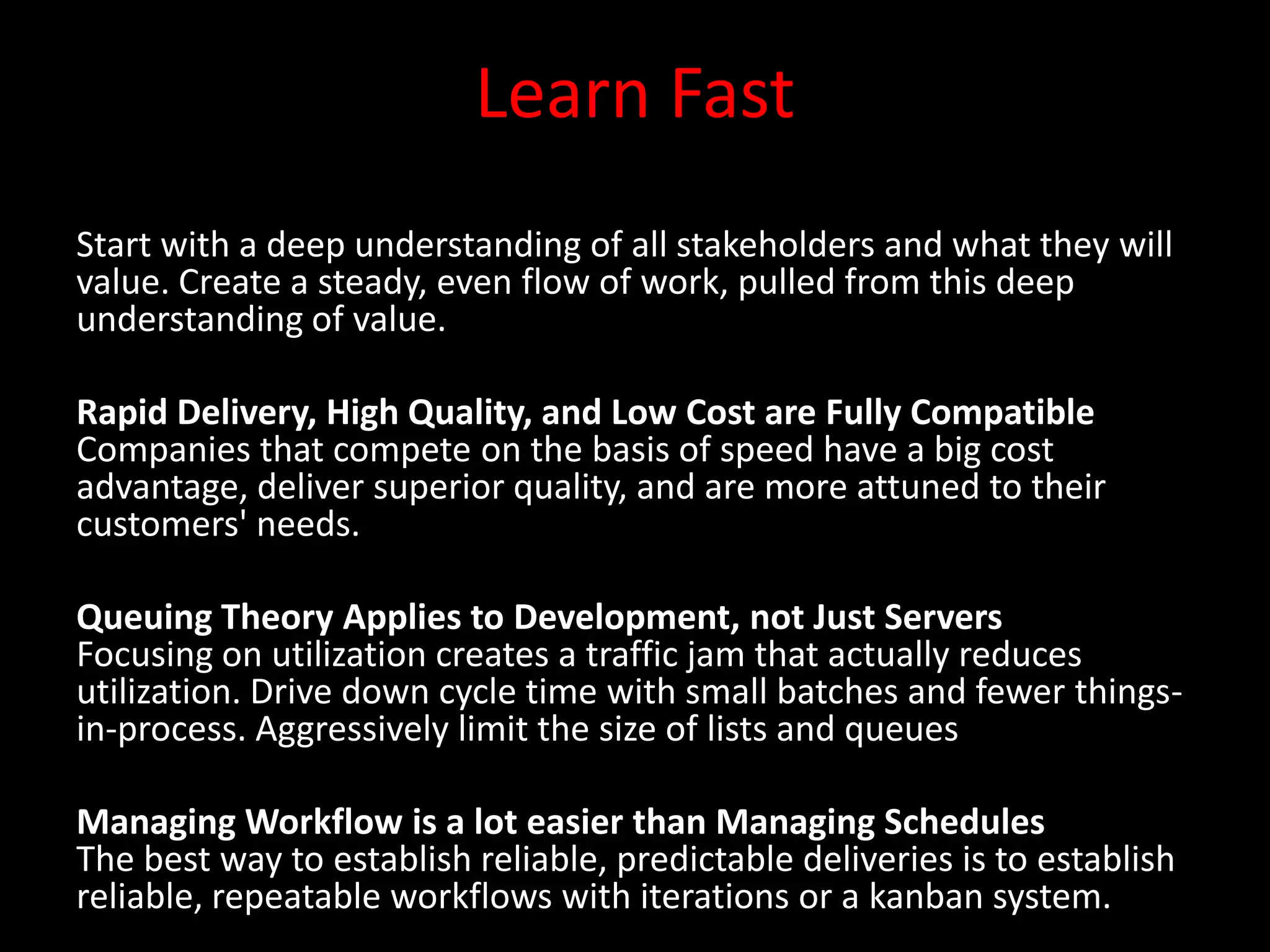 Learn Fast
Start with a deep understanding of all stakeholders and what they will
value. Create a steady, even flow of work, pulled from this deep
understanding of value.

Rapid Delivery, High Quality, and Low Cost are Fully Compatible
Companies that compete on the basis of speed have a big cost
advantage, deliver superior quality, and are more attuned to their
customers' needs.

Queuing Theory Applies to Development, not Just Servers
Focusing on utilization creates a traffic jam that actually reduces
utilization. Drive down cycle time with small batches and fewer things-
in-process. Aggressively limit the size of lists and queues

Managing Workflow is a lot easier than Managing Schedules
The best way to establish reliable, predictable deliveries is to establish
reliable, repeatable workflows with iterations or a kanban system.
 