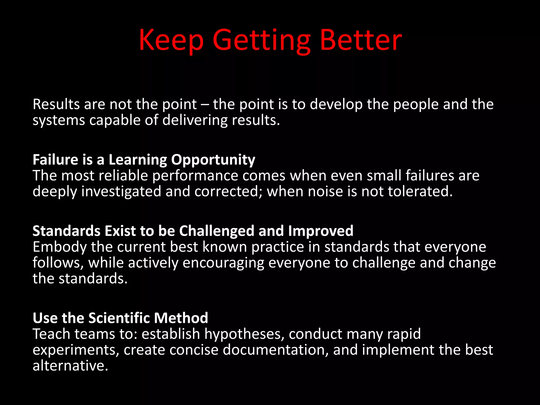 Keep Getting Better
Results are not the point – the point is to develop the people and the
systems capable of delivering results.

Failure is a Learning Opportunity
The most reliable performance comes when even small failures are
deeply investigated and corrected; when noise is not tolerated.

Standards Exist to be Challenged and Improved
Embody the current best known practice in standards that everyone
follows, while actively encouraging everyone to challenge and change
the standards.

Use the Scientific Method
Teach teams to: establish hypotheses, conduct many rapid
experiments, create concise documentation, and implement the best
alternative.
 