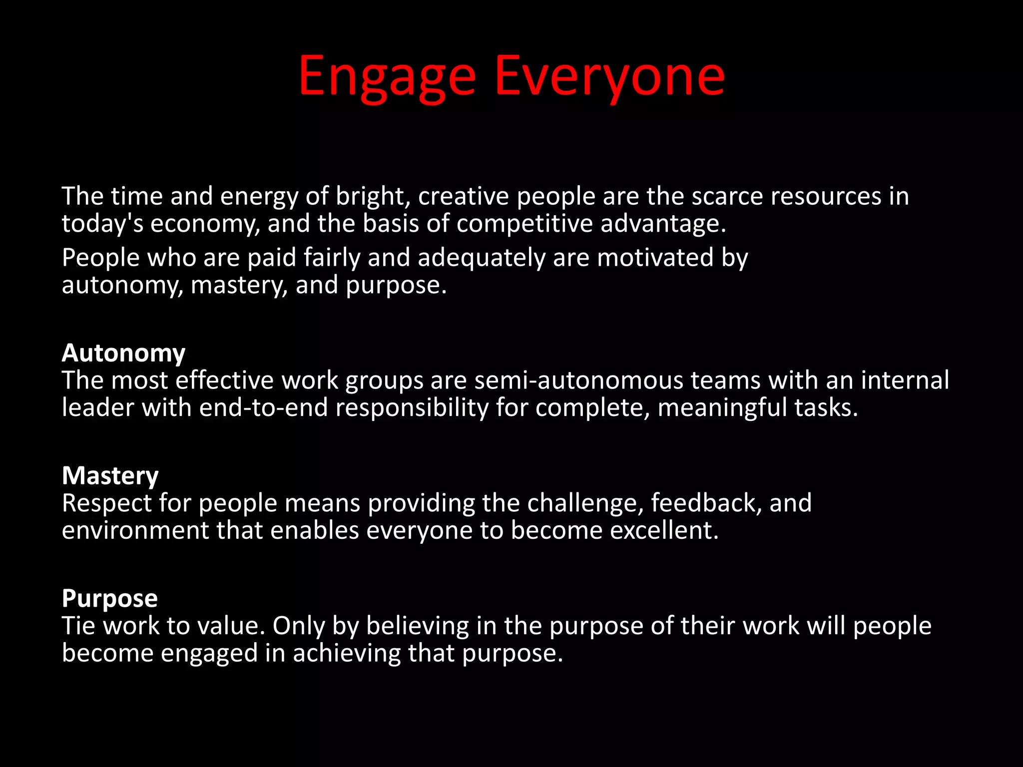 Engage Everyone
The time and energy of bright, creative people are the scarce resources in
today's economy, and the basis of competitive advantage.
People who are paid fairly and adequately are motivated by
autonomy, mastery, and purpose.

Autonomy
The most effective work groups are semi-autonomous teams with an internal
leader with end-to-end responsibility for complete, meaningful tasks.

Mastery
Respect for people means providing the challenge, feedback, and
environment that enables everyone to become excellent.

Purpose
Tie work to value. Only by believing in the purpose of their work will people
become engaged in achieving that purpose.
 