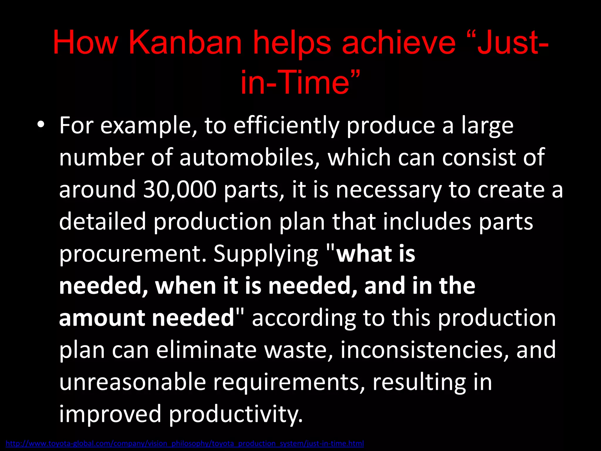 How Kanban helps achieve “Just-
                      in-Time”
        • For example, to efficiently produce a large
          number of automobiles, which can consist of
          around 30,000 parts, it is necessary to create a
          detailed production plan that includes parts
          procurement. Supplying "what is
          needed, when it is needed, and in the
          amount needed" according to this production
          plan can eliminate waste, inconsistencies, and
          unreasonable requirements, resulting in
          improved productivity.
http://www.toyota-global.com/company/vision_philosophy/toyota_production_system/just-in-time.html
 