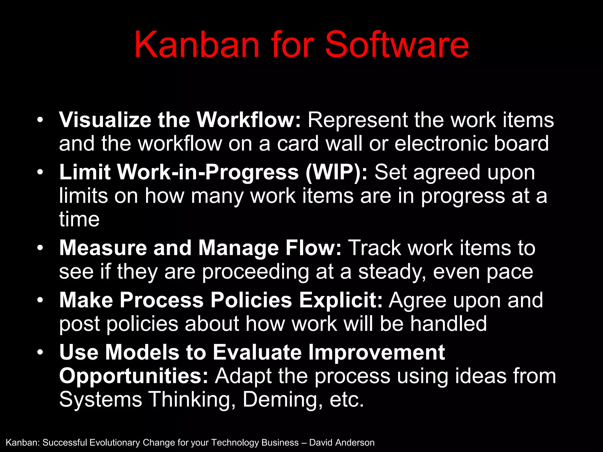 Kanban for Software
      • Visualize the Workflow: Represent the work items
        and the workflow on a card wall or electronic board
      • Limit Work-in-Progress (WIP): Set agreed upon
        limits on how many work items are in progress at a
        time
      • Measure and Manage Flow: Track work items to
        see if they are proceeding at a steady, even pace
      • Make Process Policies Explicit: Agree upon and
        post policies about how work will be handled
      • Use Models to Evaluate Improvement
        Opportunities: Adapt the process using ideas from
        Systems Thinking, Deming, etc.
Kanban: Successful Evolutionary Change for your Technology Business – David Anderson
 