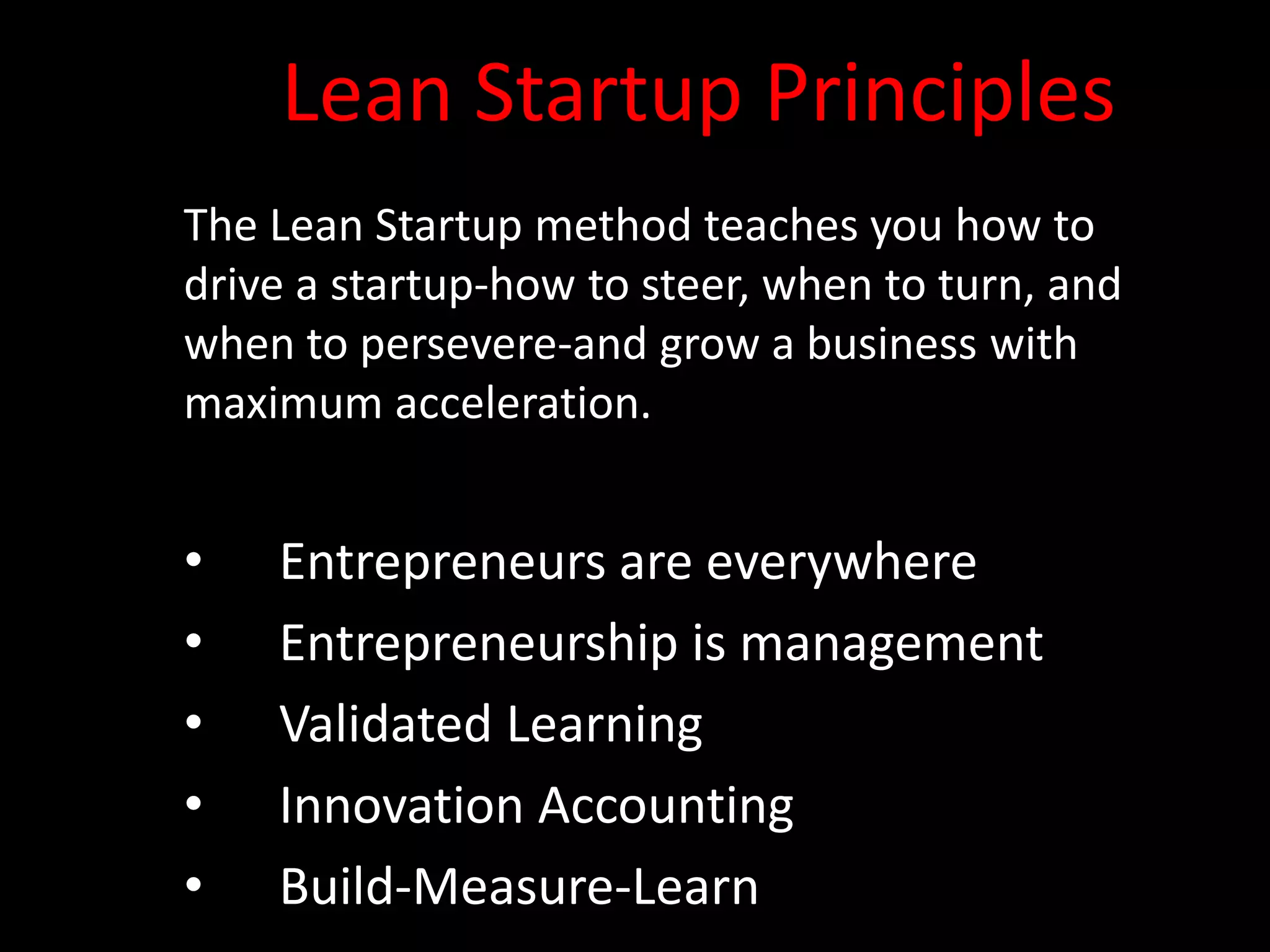 Lean Startup Principles
The Lean Startup method teaches you how to
drive a startup-how to steer, when to turn, and
when to persevere-and grow a business with
maximum acceleration.


•   Entrepreneurs are everywhere
•   Entrepreneurship is management
•   Validated Learning
•   Innovation Accounting
•   Build-Measure-Learn
 