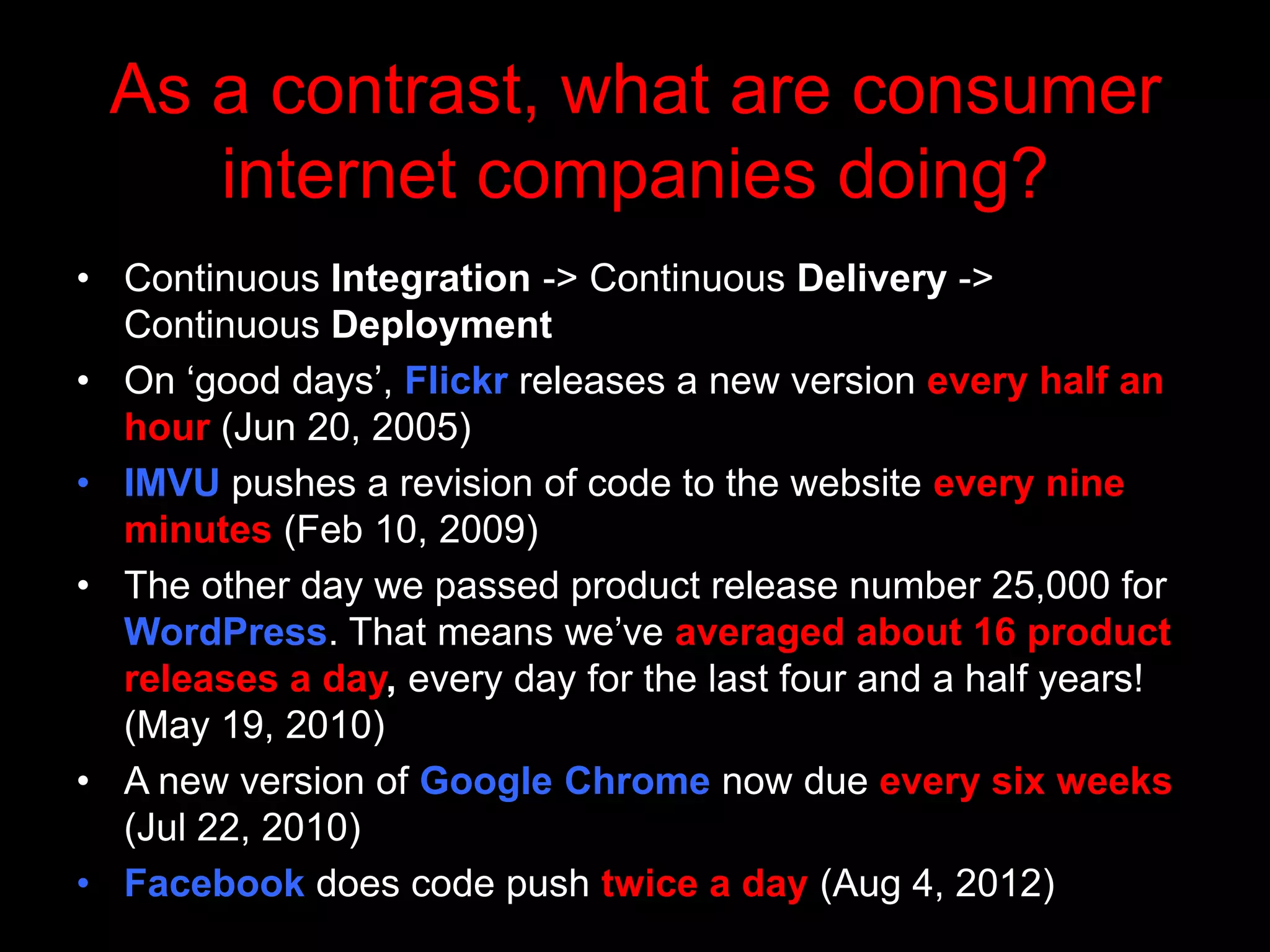 As a contrast, what are consumer
    internet companies doing?
• Continuous Integration -> Continuous Delivery ->
  Continuous Deployment
• On „good days‟, Flickr releases a new version every half an
  hour (Jun 20, 2005)
• IMVU pushes a revision of code to the website every nine
  minutes (Feb 10, 2009)
• The other day we passed product release number 25,000 for
  WordPress. That means we‟ve averaged about 16 product
  releases a day, every day for the last four and a half years!
  (May 19, 2010)
• A new version of Google Chrome now due every six weeks
  (Jul 22, 2010)
• Facebook does code push twice a day (Aug 4, 2012)
 