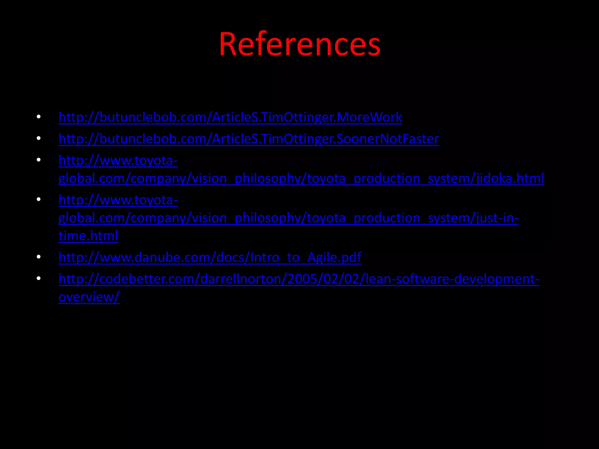 References
•   http://butunclebob.com/ArticleS.TimOttinger.MoreWork
•   http://butunclebob.com/ArticleS.TimOttinger.SoonerNotFaster
•   http://www.toyota-
    global.com/company/vision_philosophy/toyota_production_system/jidoka.html
•   http://www.toyota-
    global.com/company/vision_philosophy/toyota_production_system/just-in-
    time.html
•   http://www.danube.com/docs/Intro_to_Agile.pdf
•   http://codebetter.com/darrellnorton/2005/02/02/lean-software-development-
    overview/
 