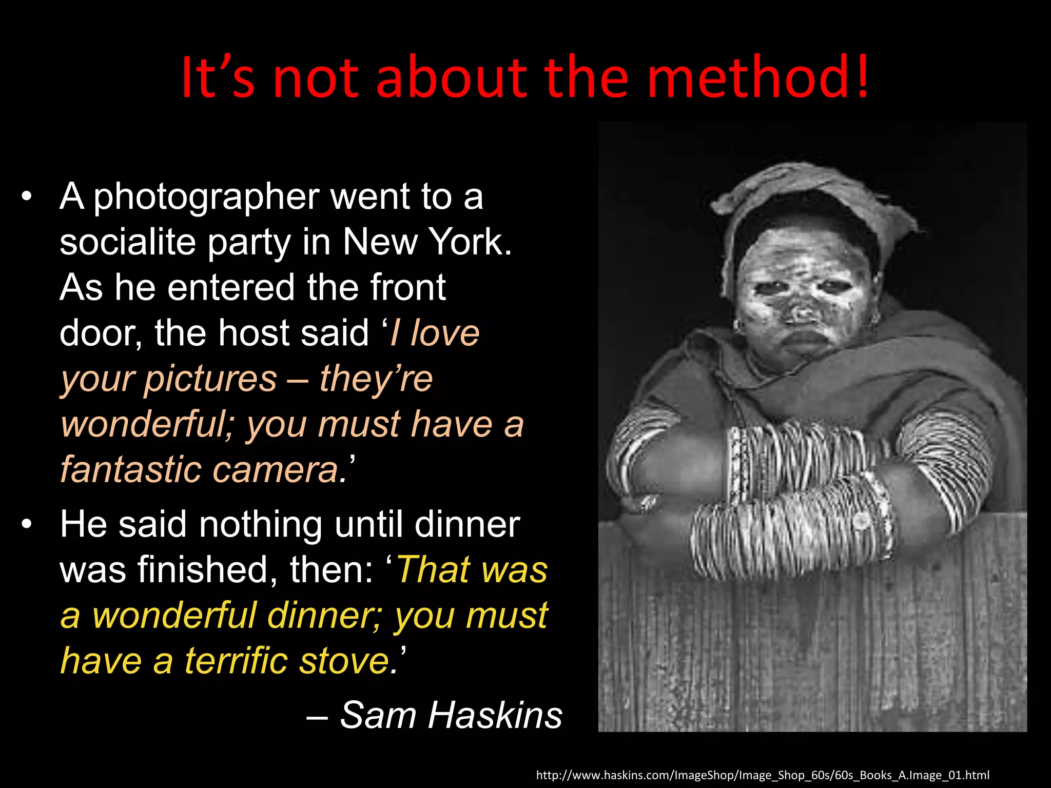 It’s not about the method!
• A photographer went to a
  socialite party in New York.
  As he entered the front
  door, the host said „I love
  your pictures – they’re
  wonderful; you must have a
  fantastic camera.‟
• He said nothing until dinner
  was finished, then: „That was
  a wonderful dinner; you must
  have a terrific stove.‟
                   – Sam Haskins
                              http://www.haskins.com/ImageShop/Image_Shop_60s/60s_Books_A.Image_01.html
 